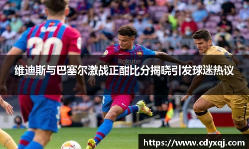 维迪斯与巴塞尔激战正酣比分揭晓引发球迷热议
